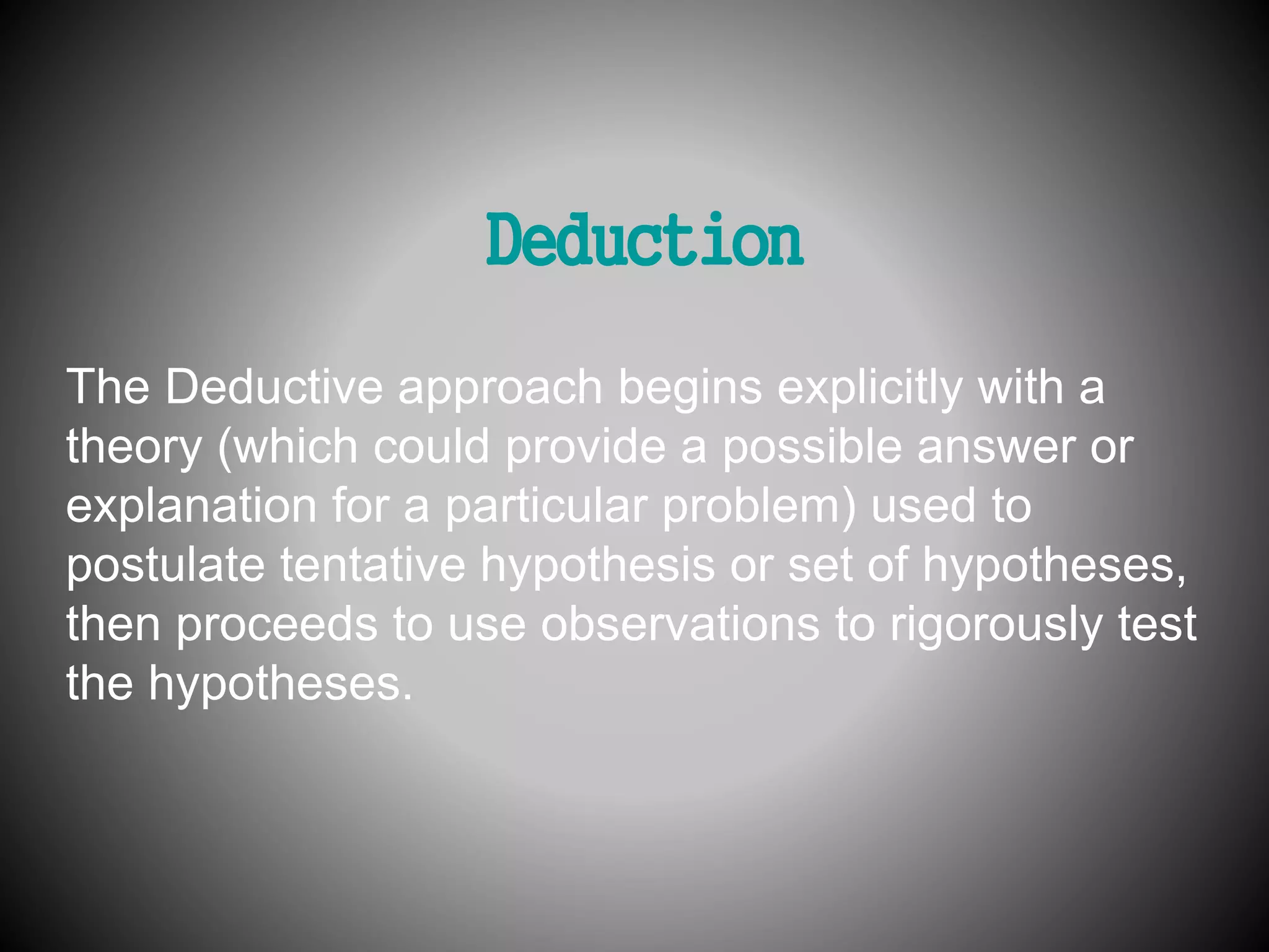 Deduction 
The Deductive approach begins explicitly with a 
theory (which could provide a possible answer or 
explanation for a particular problem) used to 
postulate tentative hypothesis or set of hypotheses, 
then proceeds to use observations to rigorously test 
the hypotheses. 
 