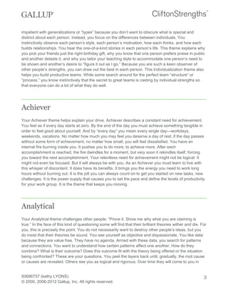 impatient with generalizations or “types” because you don’t want to obscure what is special and
distinct about each person. Instead, you focus on the differences between individuals. You
instinctively observe each person’s style, each person’s motivation, how each thinks, and how each
builds relationships. You hear the one-of-a-kind stories in each person’s life. This theme explains why
you pick your friends just the right birthday gift, why you know that one person prefers praise in public
and another detests it, and why you tailor your teaching style to accommodate one person’s need to
be shown and another’s desire to “figure it out as I go.” Because you are such a keen observer of
other people’s strengths, you can draw out the best in each person. This Individualization theme also
helps you build productive teams. While some search around for the perfect team “structure” or
“process,” you know instinctively that the secret to great teams is casting by individual strengths so
that everyone can do a lot of what they do well.
Achiever
Your Achiever theme helps explain your drive. Achiever describes a constant need for achievement.
You feel as if every day starts at zero. By the end of the day you must achieve something tangible in
order to feel good about yourself. And by “every day” you mean every single day—workdays,
weekends, vacations. No matter how much you may feel you deserve a day of rest, if the day passes
without some form of achievement, no matter how small, you will feel dissatisfied. You have an
internal fire burning inside you. It pushes you to do more, to achieve more. After each
accomplishment is reached, the fire dwindles for a moment, but very soon it rekindles itself, forcing
you toward the next accomplishment. Your relentless need for achievement might not be logical. It
might not even be focused. But it will always be with you. As an Achiever you must learn to live with
this whisper of discontent. It does have its benefits. It brings you the energy you need to work long
hours without burning out. It is the jolt you can always count on to get you started on new tasks, new
challenges. It is the power supply that causes you to set the pace and define the levels of productivity
for your work group. It is the theme that keeps you moving.
Analytical
Your Analytical theme challenges other people: “Prove it. Show me why what you are claiming is
true.” In the face of this kind of questioning some will find that their brilliant theories wither and die. For
you, this is precisely the point. You do not necessarily want to destroy other people’s ideas, but you
do insist that their theories be sound. You see yourself as objective and dispassionate. You like data
because they are value free. They have no agenda. Armed with these data, you search for patterns
and connections. You want to understand how certain patterns affect one another. How do they
combine? What is their outcome? Does this outcome fit with the theory being offered or the situation
being confronted? These are your questions. You peel the layers back until, gradually, the root cause
or causes are revealed. Others see you as logical and rigorous. Over time they will come to you in
50686757 (kathy LYONS)
© 2000, 2006-2012 Gallup, Inc. All rights reserved.
3
 
