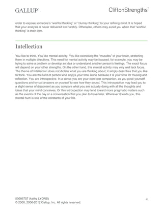 order to expose someone’s “wishful thinking” or “clumsy thinking” to your refining mind. It is hoped
that your analysis is never delivered too harshly. Otherwise, others may avoid you when that “wishful
thinking” is their own.
Intellection
You like to think. You like mental activity. You like exercising the “muscles” of your brain, stretching
them in multiple directions. This need for mental activity may be focused; for example, you may be
trying to solve a problem or develop an idea or understand another person’s feelings. The exact focus
will depend on your other strengths. On the other hand, this mental activity may very well lack focus.
The theme of Intellection does not dictate what you are thinking about; it simply describes that you like
to think. You are the kind of person who enjoys your time alone because it is your time for musing and
reflection. You are introspective. In a sense you are your own best companion, as you pose yourself
questions and try out answers on yourself to see how they sound. This introspection may lead you to
a slight sense of discontent as you compare what you are actually doing with all the thoughts and
ideas that your mind conceives. Or this introspection may tend toward more pragmatic matters such
as the events of the day or a conversation that you plan to have later. Wherever it leads you, this
mental hum is one of the constants of your life.
50686757 (kathy LYONS)
© 2000, 2006-2012 Gallup, Inc. All rights reserved.
4
 