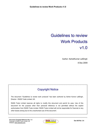 Guidelines to review Work Products v1.0
Document Template Reference No: 1-3
Copyright © RASS Tools Limited, UK
Website: www.rasstools.com,
Doc Ref No: 1-6
Guidelines to review
Work Products
v1.0
Author: AshokKumar LalSingh
8 Dec 2009
Copyright Notice
The document “Guidelines to review work products” has been authored by Ashok Kumar LalSingh,
Director - RASS Tools Limited, UK.
RASS Tools Limited reserves all rights to modify this document and permit its uses. Use of this
document for the purpose other than personal reference is not permitted without the explicit
authorization from RASS Tools Limited. RASS Tools Limited will not be responsible for financial or any
other losses arising due to the unauthorised use of this document.
 