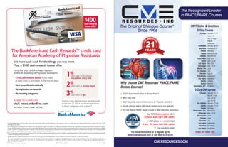 The BankAmericard Cash Rewards™ credit card
for American Academy of Physician Assistants
Get more cash back for the things you buy most.
Plus, a $100 cash rewards bonus offer.
1%
2%
3%
cash back on purchases
everywhere, every time
cash back at grocery stores
cash back on gas
To apply for a credit card,
visit newcardonline.com
and enter Priority Code VACN5C.
Carry the only card that helps support
American Academy of Physician Assistants
• $100 cash rewards bonus if you make
at least $500 in purchases in the first 90 days*
• Earn rewards automatically
• No expiration on rewards
• No rotating categories
For information about the rates, fees, other costs and benefits associated with the use of this Rewards card, or to apply, go to the website listed above or write to P.O. Box 15020,
Wilmington, DE 19850.
*You will qualify for $100 bonus cash rewards if you use your new credit card account to make any combination of Purchase transactions totaling at least $500 (exclusive of any fees,
returns and adjustments) that post to your account within 90 days of the account open date. Limit one (1) bonus cash rewards offer per new account. This one-time promotion is limited
to new customers opening an account in response to this offer. Other advertised promotional bonus cash rewards offers can vary from this promotion and may not be substituted. Allow
8-12 weeks from qualifying for the bonus cash rewards to post to your rewards balance.
▼
The 2% cash back on grocery store purchases and 3% cash back on gas purchases applies to the first $1,500 in combined purchases in these categories each quarter. After that the base
1% earn rate applies to those purchases.
By opening and/or using these products from Bank of America, you’ll be providing valuable financial support to American Academy of Physician Assistants.
This credit card program is issued and administered by Bank of America, N.A. Visa and Visa Signature are registered trademarks of Visa International Service Association, and are used by
the issuer pursuant to license from Visa U.S.A. Inc. BankAmericard Cash Rewards is a trademark and Bank of America and the Bank of America logo are registered trademarks of
Bank�of�America�Corporation.
©2016 Bank of America Corporation ARPH45XW-05132015 AD-06-15-0544
$100cash rewards
bonus offer*
Grocery store and gas bonus rewards apply
to the first $1,500 in combined purchases
in these categories each quarter.▼
Why choose CME Resources’ PANCE/PANRE
Review Courses?
H 100% Guaranteed to Pass or Money Back**
H 98% Pass Rate
H Most frequently recommended course by Physician Assistants
H On-site practice exams with results broken out by sub-specialty
H The first PANCE/PANRE Review Course to offer Interactive Technology
** - See website for details
The Recognized Leader
in PANCE/PANRE Courses
The Original Chicago Course®
Since 1996
CMERESOURCES.COM
• Our CME 5-day program offers
43 hours AAPA Cat 1 CME credits
• CMExpress is a concentrated
3-day - 26 hours Cat1CME credits
For more information or to register go to
www.cmeresources.com or call 800-522-3439.
2017 Dates & Locations
5-Day Course
Chicago January 11-15
June 5-9
July 31-Aug 4
August
December
Scottsdale January 18-22
Baltimore February 8-12
Denver February
Seattle March 22-26
Orlando March 6-10
Hilton Head April 5-9
Dallas April 24-28
Las Vegas May 2-6
Milwaukee May 15-19
Atlantic City June
Los Angeles July
Houston August
Philadelphia September
Las Vegas September
Atlanta October
Boston October
Washington D.C. November
3-Day CMExpress
Chicago January 13-15
March 17-19
April 28-30
July 28-30
San Antonio January 27-29
Atlanta January 27-29
Denver February
Washington, D.C. March 3-5
Pittsburgh May 19.20
Minneapolis June
Orlando June
Charlotte July
Las Vegas September
Cleveland November
Las Vegas December
Dates not listed TBD
 