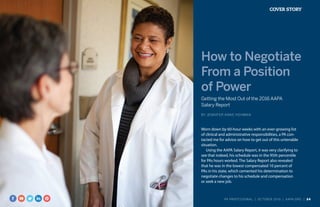 COVER STORY
How to Negotiate
From a Position
of Power
Getting the Most Out of the 2016 AAPA
Salary Report
BY JENNIFER ANNE HOHMAN
Worn down by 60-hour weeks with an ever-growing list
of clinical and administrative responsibilities, a PA con-
tacted me for advice on how to get out of this untenable
situation.
Using the AAPA Salary Report, it was very clarifying to
see that indeed, his schedule was in the 95th percentile
for PAs hours worked. The Salary Report also revealed
that he was in the lowest compensated 10 percent of
PAs in his state, which cemented his determination to
negotiate changes to his schedule and compensation
or seek a new job.
PA PROFESSIONAL  |  OC TOBER 2016  |  AAPA.ORG | 24 
 