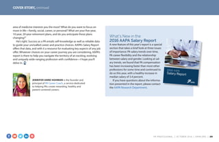 COVER STORY, continued
area of medicine interests you the most? What do you want to focus on
more in life—family, social, career, or personal? What are your five-year,
10-year, 20-year retirement plans, and do you anticipate these plans
changing?”
He’s right: Success as a PA entails self-knowledge as well as reliable data
to guide your unrivalled career and practice choices. AAPA’s Salary Report
offers that data, and with it a resource for evaluating key aspects of any job
offer. Whatever choices on your career journey you are considering, AAPA’s
report is there to help you navigate the territory of an exciting, evolving
and uniquely wide-ranging profession with confidence—I hope you’ll
delve in.
What’s New in the
2016 AAPA Salary Report
A new feature of this year’s report is a special
section that takes a brief look at three issues
of importance: PA salary trends over time,
PA career flexibility and the relationship
between salary and gender. Looking at sal-
ary trends, we found that PA compensation
has been increasing faster than most other
professions for some time and continued to
do so this year, with a healthy increase in
median salary of 3.4 percent.
If you have questions about the informa-
tion presented in the report, please contact
the AAPA Research Department.
2016 AAPA
Salary Report
JENNIFER ANNE HOHMAN is the founder and
principal of PA Career Coach, a service dedicated
to helping PAs create rewarding, healthy and
patient-centered careers.
PA PROFESSIONAL  |  OC TOBER 2016  |  AAPA.ORG | 28 
 