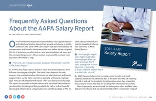 SALARY REPORT Q&A
2016 AAPA
Salary Report
Frequently Asked Questions
About the AAPA Salary Report
BY THE AAPA RESEARCH DEPARTMENT
O
ne of AAPA’s most important responsibilities is to support research
and collect and analyze data to track growth and change in the PA
profession. The 2016 AAPA Salary report includes more detailed PA
compensation and benefits information than ever before. We’ve compiled
this list of questions you often ask us—and your employers ask you—and
the corresponding answers. Please contact us via email if you have more
questions. We’re here to help.
Q.  There are a lot of salary surveys available. Why should I use the
AAPA Salary Report?
A.  AAPA Salary Report data is based on more than 6,000 responses from
full-time clinically practicing PAs. The AAPA Salary Report is the only
resource that provides detailed information on salary, bonuses and hourly
wages, broken out by state, experience, specialty, setting and employer
type. These are all areas that will impact a PA’s base salary or hourly wage.
The report also provides in-depth national and state-level information on
compensation for taking and being available for call, as well as for profit
sharing and other kinds of compensation and benefits available to PAs. No
other salary survey will pro-
vide the breadth of informa-
tion contained in AAPA
Salary Reports.
Q.  I am trying to negoti-
ate a higher salary but
the employer does not
want to accept AAPA
data, saying that it is not
objective or accurate.
Can you help me explain why it
is a valid data source?
A.  AAPA frequently hears that our data cannot be valid as it is self-
reported. However, we collect our data at the same time PAs are receiving
their W-2s and ask PAs to refer to this information when they respond to
the survey, to ensure that they are recalling their information accurately.
More importantly, we benchmark our data against other available salary
data and have found that we are consistently within a reasonable range of
PA PROFESSIONAL  |  OC TOBER 2016  |  AAPA.ORG | 29 
 