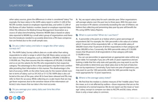 SALARY REPORT Q&A
other salary sources, given the differences in what is considered“salary.”For
example, the base salary in the AAPA salary report is within $1,200 of the
NCCPA number, based on employee-reported data, and within $1,200 of
the Bureau of Labor Statistics number, based on employer-reported data.
Other PAs reference the Medical Group Management Association as a
source of salary benchmarking. However, MGMA data is based on salary
data reported to MGMA by a small select group of organizations and there-
fore the breakouts needed to accurately determine a PA’s base compensa-
tion are limited due to the small sample sizes.
Q.  Do you collect salary and data in ranges like other salary
surveys do?
A.  The AAPA Salary Survey collects data on a scale rather than asking
respondents to select a range in which they fall. Many salary surveys col-
lect data in terms of categories, such as $90,000 to $99,999, $100,000 to
$109,999, etc. They then assume that the midpoints of $95,000, $105,000,
and so on are the salaries for the PAs who responded to that respective
category. The advantage to this is that participants may feel more comfort-
able providing their information in this manner. The disadvantage is the
lack of accuracy. AAPA, on the other hand, asks for the nearest whole num-
ber in terms of salary, such as $91,425 or $113,750. AAPA data is also col-
lected at the start of the year, when W-2s have been released and PAs may
refer to them for accuracy. While collecting on a scale means that we may
get fewer responses due to the sensitive nature of the information col-
lected, it also means that our data is the most accurate.
Q.  Do you average your salary data over time like other
salary surveys?
A.  No, we report salary data for each calendar year. Other organizations
will average salaries over the past two to three years. With the year-over-
year increase in PA salaries consistently exceeding the rate of inflation, we
believe that collecting and presenting data year-by-year will benefit the
PAs using AAPA’s Salary Reports.
Q.  What is a percentile? When do I use them?
A.  A percentile is the point at or below which a given percentage of
respondents fall. For example, the 10th percentile is the value at or below
which 10 percent of the respondents fall—a 10th percentile salary of
$80,000 means that 10 percent of all the respondents in that category will
make $80,000 or less. Conversely, the 90th percentile salary of $120,000
means that 90 percent of all respondents in that category will make
$120,000 or less.
You can use percentiles to approximate an appropriate value within any
given table. For example, if you are a PA with 25 years’experience and are
looking a table that lists only state and specialty, you may want to use the
90th percentile to determine your ideal salary due to the lack of data bro-
ken out by experience. Conversely, if you have one year of experience, you
may want to use the 10th percentile, while the 50th percentile may be
more appropriate for 10 years’experience.
Q.  Where is the average salary listed?
A.  We find that the median is a better measure of the“middle salary”than
the mean, as it is not affected by outliers—those responses that are on the
far extremes of a normal response. We do not report out the mean or“aver-
age”salary, except to compare our data to NCCPA and BLS data, where
there is only a mean salary in common.
PA PROFESSIONAL  |  OC TOBER 2016  |  AAPA.ORG | 30 
 