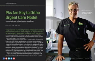 FEATURE STORY
PA John Mohnickey is
helping to change the
way patients access
orthopaedic care.
PAs Are Keyto Ortho
Urgent Care Model
Expanding Access to Care, Keeping Costs Down
B Y S T E V E N L A N E , M A , M P P
Every weekend, countless high school athletes and weekend
warriors twist a knee or ankle and go to an urgent care cen-
ter or emergency department to have the injury checked out.
In many cases, the facility will take an X-ray, splint the joint and tell the
patient to make an appointment with an orthopaedist as soon as possible,
which may be days or even weeks later.
But in some parts of the country there is a better option: an orthopedic
urgent care clinic, staffed by experienced PAs. Unlike traditional urgent
care centers, these urgent orthopaedic access clinics are set up specifically
to deal with orthopaedic problems. The PAs typically have years of surgical
and clinical experience in orthopaedics, and the clinic has the specialized
equipment needed to handle almost all problems on the spot. For those
requiring surgery, the clinics can use their direct access to an affiliated
anchor practice to get patients in to see an orthopaedist much sooner. And
they cater to weekday patients as well as weekend warriors, of course.
One of the leading proponents and the originator of this model is PA
John Mohnickey, a longtime entrepreneur who started his first“Prompt
PHOTOBYBENTORRES
PA PROFESSIONAL  |  OC TOBER 2016  |  AAPA.ORG | 34 
 