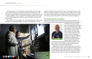 FEATURE STORY, continued
And for the PAs, it is a terrific practice model, Harvey says.“Our auton-
omy is unbelievable; this is how PAs should be practicing,”he says. “We
work off our own schedule. Sometimes the physician is not on site, but one
is always available to discuss a patient.”We manage everything that comes
in. It’s a unique environment where you have to be able to do a lot of dif-
ferent things.”
Most patients are very happy to see a PA, according to PA Joe Perry, who
practices in an orthopaedic urgent care clinic in Amarillo, Texas.“Some
patients just want to see the doctor,”he says.“You explain that you can do
that, but it will take a while. You can wait to see the surgeon or you can be
seen right away by the PA. I’d say 95 percent of patients don’t have a prob-
lem with it, and once they talk to me the other 5 percent are happy too.”
The Business of Innovation
Mohnickey has always been a bit of an innovator. After graduating from
the Cuyahoga Community College/Cleveland State University PA program
in 1988, he went into practice
with an orthopaedist at Cleveland
Clinic, often working with profes-
sional athletes. In those days, MRIs
were much less accurate than
they are today, and Mohnickey
came up with an idea for a way
to get a camera into the joint,
through an 18-gauge needle. He
worked with a physicist at the
Massachusetts Institute of Tech-
nology to get the equipment
small enough to fit through the needle. This device is still
used today in office settings. He also developed a poly
insert spacer for total knee replacements.
Mohnickey has made a point of learning as much as he
could about the business side of things from the physicians
he worked with.“I have really worked with some fantastic
doctors that have had a lot of business savvy, and I’ve been
able to learn from them,”he says.“I was invited into meet-
Mohnickey says that PAs like
Gehnke can expand access to
care and increase patient
satisfaction in this care model.
PA Joe Perry
PHOTOBYBENTORRES
COURTESYOFJOEPERRY
PA PROFESSIONAL  |  OC TOBER 2016  |  AAPA.ORG | 36 
 
