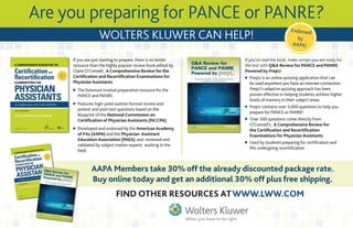 Are you preparing for PANCE or PANRE?
WoltERs KluWER CAN hElP!
Endorsed
by
AAPA!
If you are just starting to prepare, there is no better
resource than the highly popular review book edited by
Claire O’Connell, A Comprehensive Review for the
Certification and Recertification Examinations for
Physician Assistants.
n The foremost trusted preparation resource for the
PANCE and PANRE.
n Features high-yield outline-format review and
pretest and post-test questions based on the
blueprint of the National Commission on
Certification of Physician Assistants (NCCPA).
n Developed and endorsed by the American Academy
of PAs (AAPA) and the Physician Assistant
Education Association (PAEA), and reviewed and
validated by subject matter experts working in the
field.
If you’ve read the book, make certain you are ready for
the test with Q&A Review for PANCE and PANRE
Powered by PrepU.
n PrepU is an online quizzing application that can
be used anywhere you have an internet connection.
PrepU’s adaptive quizzing approach has been
proven effective in helping students achieve higher
levels of mastery in their subject areas.
n PrepU contains over 3,000 questions to help you
prepare for PANCE or PANRE!
n Over 500 questions come directly from
O’Connell’s, A Comprehensive Review for
the Certification and Recertification
Examinations for Physician Assistants.
n Used by students preparing for certification and
PAs undergoing recertification
AAPA Members take 30% off the already discounted package rate.
Buy online today and get an additional 30% off plus free shipping.
FiNd othER REsoURCEs Atwww.lww.CoM
 