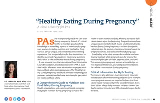 CLINICALALERT
“Healthy Eating During Pregnancy”
A New Resource for PAs
B Y L I Z S A N D E R S , M P H , R D N
PAs
are an important part of the care team
during pregnancy. As such, it’s critical
for PAs to maintain good working
knowledge of several key aspects of healthcare for preg-
nant women, including nutrition and food safety. Preg-
nancy is a truly unique, and sometimes overwhelming,
experience. This is especially true for first-time moms. So
don’t be surprised if your patients have many questions
about what is safe and healthy to eat during pregnancy.
A new resource from the International Food Information
Council Foundation, in collaboration with AAPA, is avail-
able for PAs who want more information on proper nutri-
tion and food safety during pregnancy. The“Healthy Eat-
ing During Pregnancy”brochure provides everything your
pregnant patients need to know about weight gain, nutri-
ent needs and food safety.
A Comprehensive Guide to Nutrition and
Food Safety During Pregnancy
Health organizations and experts worldwide recognize
that proper nutrition during pregnancy is vital to the
health of both mother and baby. Meeting increased daily
calorie needs is just the beginning. Pregnant women have
unique requirements for both macro- and micronutrients.
“Healthy Eating During Pregnancy”outlines the specific
carbohydrates, fat, protein, vitamin and mineral needs for
pregnant women, all in consumer-friendly language.
Food safety is the other primary focus of the brochure.
Staying food safe while pregnant goes far beyond the
traditional principles of“clean, separate, cook, and chill.”
This resource gives pregnant women actionable tips on
how to prevent listeriosis, and safety recommendations
for caffeine consumption during pregnancy.
Critical Information for Myth Busting
The resource also addresses many commonly misunder-
stood aspects of nutrition during pregnancy. For example,
many pregnant women are surprised to learn that their
calorie needs increase only in the second trimester. Even
then, it’s not a large daily increase: 340 extra calories per
day for second trimester and 500 extra calories per day for
the third.
LIZ SANDERS, MPH, RDN, is the
associate director, nutrition and
food safety, International Food
Information Council Foundation.
COURTESYOFLIZSANDERS
PA PROFESSIONAL  |  OC TOBER 2016  |  AAPA.ORG | 40 
 