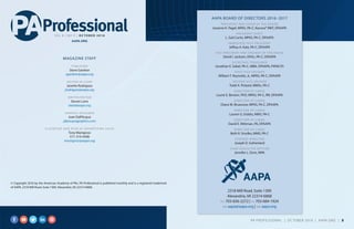 © Copyright 2016 by the American Academy of PAs. PA Professional is published monthly and is a registered trademark
of AAPA, 2318 Mill Road, Suite 1300, Alexandria, VA 22314-6868.
MAGAZINE STAFF
PUBLISHER
Steve Gardner
sgardner@aapa.org
EDITOR-IN-CHIEF
Janette Rodrigues
jrodrigues@aapa.org
WRITER/EDITOR
Steven Lane
slane@aapa.org
GRAPHIC DESIGNER
Joan Dall’Acqua
jd@acquagraphics.com
CLASSIFIED AND DISPLAY ADVERTISING SALES
Tony Manigross
571-319-4508
tmanigross@aapa.org
2318 Mill Road, Suite 1300
Alexandria, VA 22314-6868
PH: 703-836-2272 | FX: 703-684-1924
EM: aapa@aapa.org | WB: aapa.org
AAPA BOARD OF DIRECTORS 2016–2017
PRESIDENT AND CHAIR OF THE BOARD
Josanne K. Pagel, MPAS, PA-C, Karuna® RMT, DFAAPA
PRESIDENT-ELECT
L. Gail Curtis, MPAS, PA-C, DFAAPA
IMMEDIATE PAST PRESIDENT
Jeffrey A. Katz, PA-C, DFAAPA
VICE PRESIDENT AND SPEAKER OF THE HOUSE
David I. Jackson, DHSc, PA-C, DFAAPA
SECRETARY-TREASURER
Jonathan E. Sobel, PA-C, MBA, DFAAPA, FAPACVS
FIRST VICE SPEAKER
William T. Reynolds, Jr., MPAS, PA-C, DFAAPA
SECOND VICE SPEAKER
Todd A. Pickard, MMSc, PA-C
DIRECTOR-AT-LARGE
Laurie E. Benton, PhD, MPAS, PA-C, RN, DFAAPA
DIRECTOR-AT-LARGE
Diane M. Bruessow, MPAS, PA-C, DFAAPA
DIRECTOR-AT-LARGE
Lauren G. Dobbs, MMS, PA-C
DIRECTOR-AT-LARGE
David E. Mittman, PA, DFAAPA
DIRECTOR-AT-LARGE
Beth R. Smolko, MMS, PA-C
STUDENT DIRECTOR
Joseph D. Sutherland
CHIEF EXECUTIVE OFFICER
Jennifer L. Dorn, MPA
V O L 8 | N O 9 | O C T O B E R 2 0 1 6
AAPA.ORG
PA PROFESSIONAL  |  OC TOBER 2016  |  AAPA.ORG | 3 
 