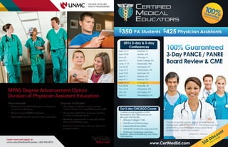 MPAS Degree Advancement Option
Division of Physician Assistant Education
Requirements
§ Graduate of accredited PA program and possess
a baccalaureate degree
§ Current or prior NCCPA certification
§ Physician/Mentor who agrees to be your preceptor
Learn more and apply at:
unmc.edu/alliedhealth/padao | 402-559-6673
Program Highlights
§ Over 30 years of proven success granting
master’s degrees to nearly 2000 practicing PAs
§ 36 semester credit hours of courses including
a clinical or education track
§ Affordable program with no required resident
time on the UNMC campus
§ Graduate in 5 semesters with up to 5 years to
complete studies
$350 PA Students $425 Physician Assistants
“I really loved this course, happy to have a more
condensed view of the PANCE. The review was very
entertaining, knowledgable and a great study
environment. Worth the money! “
Sara Mow, PA-C – Primary Care
www.CertMedEd.com
100%Guarantee
or your money back!
3-Day PANCE / PANRE
Board Review & CME
$50 Discount
See Inside
2016 3-day & 5-day
Conferences
Our 5-day CHICAGO Course
Conference early registration is NOW
decreased to ONLY $500 (never pay over
$800 again!) and includes:
♥ 50hoursofCategory1CME
♥ Over 20 hour of Pharmacology
♥ Large printed binder of slides
♥ 12-lead EKG course (other charge extra for this)
♥ Workshops in Radigology, Laboratory
Medicine , Alternative Medicnine, and Criticial
Care Medicine
April 15-17 Orlando, FL
April 18-20 Seattle, WA
May 6-8 Chicago, IL
May 9-11 State College, PA
June 17-19 Alexandria, WA
July 25-27 Harrogate, TN
Aug 15-17 Wilkes-Barre, PA
Aug 19-21 Syracuse, NY
Sept 9-11 Atlanta, GA
Sept 9-11 Denver, CO
Sept 10-14 Chicago, IL
Oct 24-26 Nashville, TN
Nov 14-16 Cleveland, OH
Dec 3-5 Las Vegas, NV
Dec 5-7 Philadelphia, PA
 