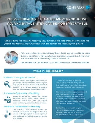 YOURCLINICALASSETSCANBEMOREPRODUCTIVE.
YOURHOSPITALSYSTEMCANBEMOREPROFITABLE.
Cohealo turns the unused capacity of your clinical assets into profit by connecting the
people and facilities in your network with the devices and technology they need.
As hospital systems grow, so do the number of clinical assets in use. Networks and
divisions spend tens of millions of dollars on medical equipment each year, much
of it redundant and in service only 42% of its effective life.
Cohealo is an industry-changing
collaboration and analytics platform
that enables sharing of clinical medical
equipment within a hospital system.
Real-time access to usage, tracking and
training data gives Finance, Supply,
Clinical Engineering and Operations
the ability to make smarter and more
informed purchasing, deployment and
consumption decisions.
Cohealo’s turn-key platform gives
clinicians access to more technology,
increases revenue per asset and
provides better patient experience.
THE ANSWER ISN’T MORE ASSETS, IT’S BETTER USE OF EXISTING EQUIPMENT.
Cohealo exposes consumption behavior across
your entire network and shifts purchasing and
deployment decisions from siloed, individual
facilities to a shared system, increasing
operational efficiency and asset productivity.
Cohealo links unused capacity with unmet
demand across your entire network,
reducing unnecessary rental and capital
costs and driving incremental case revenue.
The Cohealo Share Platform creates an
internal, cloud-based marketplace for your
assets, enabling hospitals to share expensive
and underutilized medical technology across
the network.
Cohealo is Insight + Control
Cohealo is Optionality + Flexibility
Cohealo Is Collaboration + Autonomy
WHAT IS COHEALO?
 