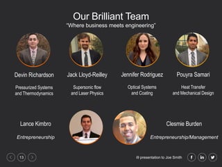 i9 presentation to Joe Smith13
Our Brilliant Team
Devin Richardson
Pressurized Systems
and Thermodynamics
Jack Lloyd-Reilley
Supersonic flow
and Laser Physics
Jennifer Rodriguez
Optical Systems
and Coating
“Where business meets engineering”
Pouyra Samari
Heat Transfer
and Mechanical Design
Clesmie Burden
Entrepreneurship/Management
Lance Kimbro
Entrepreneurship
 