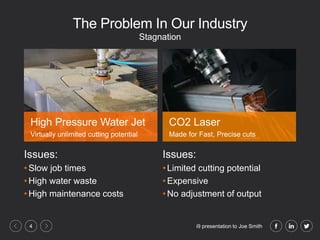 i9 presentation to Joe Smith4
The Problem In Our Industry
Issues:
• Slow job times
• High water waste
• High maintenance costs
Issues:
• Limited cutting potential
• Expensive
• No adjustment of output
Stagnation
High Pressure Water Jet
Virtually unlimited cutting potential
CO2 Laser
Made for Fast, Precise cuts
 