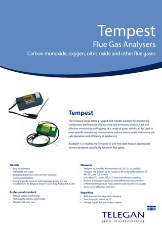 Tempest
Flue Gas Analysers
Carbon monoxide, oxygen, nitric oxide and other flue gases
Tempest
The Tempest range offers a rugged and reliable solution for monitoring
combustion performance and carrying out emissions analysis. Fast and
effective monitoring and logging of a range of gases which can be used to
meet specific monitoring requirements, reduce service costs and ensure the
safe operation and efficiency of appliances.
Available in 2 models, the Tempest 50 and 100 both feature dependable
sensors designed specifically for use in flue gases.
Flexible
•	 Easy to use menu
•	 Selectable fuel types
•	 Operates direct from mains or from onboard
	 rechargeable battery
•	 Country specific versions with language, power and gas
modifications for Belgium, Brazil, France, Italy, Turkey, UK & USA
Professional standard
•	 Robust, splash proof design
•	 High quality stainless steel probe
•	 Durable soft carry case
Measures
•	 Tempest 50 provides determination of CO, CO2
, O2
and NO
•	 Tempest 100 enables up to 7 gases to be analysed by addition of
NO, SO2
, and H2
S sensors
•	 Calculates CO2
, boiler CO2
/ CO ratio and efficiency reading
•	 Positive and negative pressure with differential measurement
•	 Differential temperature measurement with two thermocouples
•	 Gross or net efficiency selection
Reporting
•	 Built-in printer for easy report keeping
•	 Data output to printer or PC
•	 Storage  log of flue gas analysis reports
 