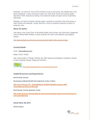 3/31/2015
12
Individuals can overcome some of the emotional issues by overcoming the powerlessness they
feel by developing a sense of personal control over other areas of their lives gaining greater
objectivity of their situations by making a list of personal losses and gains and by re-anchoring
themselves.
Managers can help by listening, keeping people connected as possible to their work groups or
other routines and eventually moving them from a focus on personal emotional to a focus on
productive ones.
About the Author
Alan Heyes is the County Chair of the Mental Health Action Groups and Community Engagement
Lead for Mental Health Matters a charity providing both online and telephone psychological
support.
http://www.liveitwell.org.uk/recovery-resource/mental-health-action-groups-mhags/
Contact Details
Email: arheyes@icloud.com
Mobile: 07515 101030
Alan is also founder of Therapy Partners who offer bespoke psychological consultancy services
to help companies through change and transition.
http://www.therapypartners.co.uk/corporate-services/
Helpful Resources and Organisations:
Kent County Council
Developing a Mental Health Commissioning Vision in Kent
http://www.kent.gov.uk/__data/assets/pdf_file/0014/15044/Developing-a-MH-
Commissioning-Vision-in-Kent.pdf
Kent County Council Business Portal
http://www.kent.gov.uk/business/grow-your-business/supply-goods-and-services/social-
care-commissioning
Social Value Act 2012
Social Impact
 