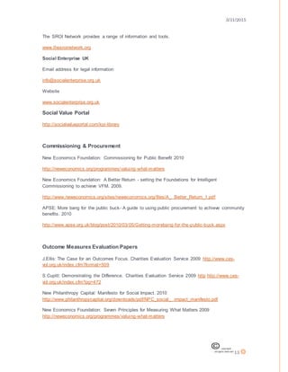 3/31/2015
13
The SROI Network provides a range of information and tools.
www.thesroinetwork.org
Social Enterprise UK
Email address for legal information
info@socialenterprise.org.uk
Website
www.socialenterprise.org.uk
Social Value Portal
http://socialvalueportal.com/kpi-library
Commissioning & Procurement
New Economics Foundation: Commissioning for Public Benefit 2010
http://neweconomics.org/programmes/valuing-what-matters
New Economics Foundation: A Better Return - setting the Foundations for Intelligent
Commissioning to achieve VFM. 2009.
http://www.neweconomics.org/sites/neweconomics.org/files/A_ Better_Return_1.pdf
APSE: More bang for the public buck- A guide to using public procurement to achieve community
benefits. 2010
http://www.apse.org.uk/blog/post/2010/03/05/Getting-morebang-for-the-public-buck.aspx
Outcome Measures Evaluation Papers
J.Ellis: The Case for an Outcomes Focus. Charities Evaluation Service 2009 http://www.ces-
vol.org.uk/index.cfm?format=509
S.Cupitt: Demonstrating the Difference. Charities Evaluation Service 2009 http http://www.ces-
vol.org.uk/index.cfm?pg=472
New Philanthropy Capital: Manifesto for Social Impact. 2010
http://www.philanthropycapital.org/downloads/pdf/NPC_social_ impact_manifesto.pdf
New Economics Foundation: Seven Principles for Measuring What Matters 2009
http://neweconomics.org/programmes/valuing-what-matters
 