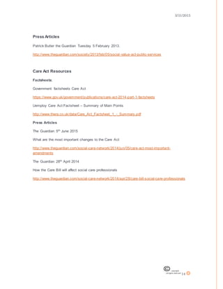 3/31/2015
14
Press Articles
Patrick Butler the Guardian Tuesday 5 February 2013.
http://www.theguardian.com/society/2013/feb/05/social-value-act-public-services
Care Act Resources
Factsheets:
Government factsheets Care Act
https://www.gov.uk/government/publications/care-act-2014-part-1-factsheets
Uemploy Care Act Factsheet – Summary of Main Points
http://www.thera.co.uk/data/Care_Act_Factsheet_1_-_Summary.pdf
Press Articles
The Guardian 5th June 2015
What are the most important changes to the Care Act
http://www.theguardian.com/social-care-network/2014/jun/05/care-act-most-important-
amendments
The Guardian 28th April 2014
How the Care Bill will affect social care professionals
http://www.theguardian.com/social-care-network/2014/apr/28/care-bill-social-care-professionals
 