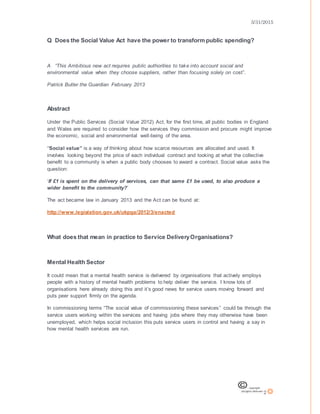 3/31/2015
2
Q Does the Social Value Act have the power to transform public spending?
A “This Ambitious new act requires public authorities to take into account social and
environmental value when they choose suppliers, rather than focusing solely on cost”.
Patrick Butler the Guardian February 2013
Abstract
Under the Public Services (Social Value 2012) Act, for the first time, all public bodies in England
and Wales are required to consider how the services they commission and procure might improve
the economic, social and environmental well-being of the area.
“Social value” is a way of thinking about how scarce resources are allocated and used. It
involves looking beyond the price of each individual contract and looking at what the collective
benefit to a community is when a public body chooses to award a contract. Social value asks the
question:
‘If £1 is spent on the delivery of services, can that same £1 be used, to also produce a
wider benefit to the community?’
The act became law in January 2013 and the Act can be found at:
http://www.legislation.gov.uk/ukpga/2012/3/enacted
What does that mean in practice to Service DeliveryOrganisations?
Mental Health Sector
It could mean that a mental health service is delivered by organisations that actively employs
people with a history of mental health problems to help deliver the service. I know lots of
organisations here already doing this and it’s good news for service users moving forward and
puts peer support firmly on the agenda.
In commissioning terms “The social value of commissioning these services” could be through the
service users working within the services and having jobs where they may otherwise have been
unemployed, which helps social inclusion this puts service users in control and having a say in
how mental health services are run.
 