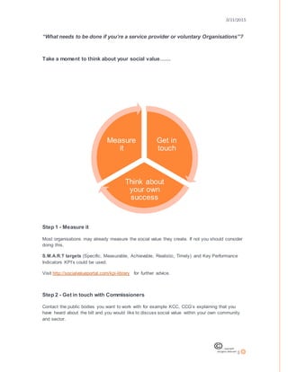 3/31/2015
3
“What needs to be done if you’re a service provider or voluntary Organisations”?
Take a moment to think about your social value……
Step 1 - Measure it
Most organisations may already measure the social value they create. If not you should consider
doing this.
S.M.A.R.T targets (Specific, Measurable, Achievable, Realistic, Timely) and Key Performance
Indicators KPI’s could be used.
Visit http://socialvalueportal.com/kpi-library for further advice.
Step 2 - Get in touch with Commissioners
Contact the public bodies you want to work with for example KCC, CCG’s explaining that you
have heard about the bill and you would like to discuss social value within your own community
and sector.
Get in
touch
Think about
your own
success
Measure
it
 