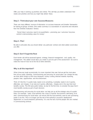 3/31/2015
4
Offer your help in working up priorities and criteria. This will help you better understand their
needs and priorities and how you might help deliver these.
Step 3 - Think about your own Success Measures
There are many different sources of information on success measures and broader frameworks
for looking at groups of these. One useful summary is a sourcebook on outcomes and indicators
from the Charities Evaluation Service.
‘Social Value’ outcomes need to be quantifiable – promoting your ‘outcomes’ becomes
central to demonstrating value for money”.
Step 4 - Plan!
Be able to articulate why you should deliver any particular contract and what added social value
you offer.
Step 5: Don’t Forget the Rest
Each tender will still be assessed against, strategy, financial management, cost, quality, risk
management. The added social value you create is just one part of the assessment– be sure to
make the most of it but not at the risk of other elements.
Why is all this important?
When times are tough economically it is more important than ever that we get the most value
from all our public spending. Commissioning and procuring for social value can change the way
we think about things so that more taxpayers’ money is being directed towards improving
people’s lives, opportunities and the environment.
Think of it like this: if a public body needs to do something, it probably needs to do it quickly,
effectively and cheaply. It can also do it quickly, effectively, cheaply and in the way that most
benefits society. This Bill asks public bodies, by law for the first time, to consider the ways that it
most benefits society as part of each decision.
Commissioning and procuring for social value can help join up all the strategic aims of a public
body. For example – every local authority has a duty to improve the economic well-being of an
area. Commissioning for social value can ensure that the local authority uses its own purchasing
power to do this. This is no longer just the role of the authority’s economic development
department or a local enterprise partnership. It is now the role of all the people who are involved
in commissioning services.
 