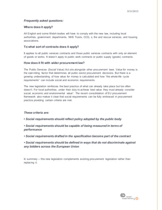 3/31/2015
5
Frequently asked questions:
Where does it apply?
All English and some Welsh bodies will have to comply with the new law, including local
authorities, government departments, NHS Trusts, CCG, s, fire and rescue services, and housing
associations.
To what sort of contracts does it apply?
It applies to all public services contracts and those public services contracts with only an element
of goods or works. It doesn’t apply to public work contracts or public supply (goods) contracts.
How does it fit with wider procurement law?
The Public Services (Social Value) Act sits alongside other procurement laws. Value for money is
the over-riding factor that determines all public sector procurement decisions. But there is a
growing understanding of how value for money is calculated and how “the whole-life cycle
requirements” can include social and economic requirements.
The new legislation reinforces the best practice of what can already take place but too often
doesn’t. For local authorities, under their duty to achieve best value they must already consider
social, economic and environmental value¹. The recent consolidation of EU procurement
framework also makes it clear that social requirements can be fully embraced in procurement
practice providing certain criteria are met.
These criteria are:
• Social requirements should reflect policy adopted by the public body
• Social requirements should be capable of being measured in terms of
performance
• Social requirements drafted in the specification become part of the contract
• Social requirements should be defined in ways that do not discriminate against
any bidders across the European Union
In summary – this new legislation complements existing procurement legislation rather than
replacing it.
 