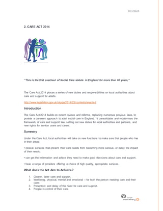 3/31/2015
6
2. CARE ACT 2014
“This is the first overhaul of Social Care statute in England for more than 60 years,”
The Care Act 2014 places a series of new duties and responsibilities on local authorities about
care and support for adults.
http://www.legislation.gov.uk/ukpga/2014/23/contents/enacted
Introduction
The Care Act 2014 builds on recent reviews and reforms, replacing numerous previous laws, to
provide a coherent approach to adult social care in England. It consolidates and modernises the
framework of care and support law; setting out new duties for local authorities and partners, and
new rights for service users and carers.
Summary
Under the Care Act, local authorities will take on new functions to make sure that people who live
in their areas:
• receive services that prevent their care needs from becoming more serious, or delay the impact
of their needs.
• can get the information and advice they need to make good decisions about care and support.
• have a range of providers offering a choice of high quality, appropriate services.
What does the Act Aim to Achieve?
1. Clearer, fairer care and support.
2. Wellbeing, physical, mental and emotional – for both the person needing care and their
carer.
3. Prevention and delay of the need for care and support.
4. People in control of their care.
 