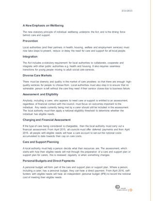 3/31/2015
7
A New Emphasis on Wellbeing
The new statutory principle of individual wellbeing underpins the Act, and is the driving force
behind care and support.
Prevention
Local authorities (and their partners in health, housing, welfare and employment services) must
now take steps to prevent, reduce or delay the need for care and support for all local people.
Integration
The Act includes a statutory requirement for local authorities to collaborate, cooperate and
integrate with other public authorities e.g. health and housing. It also requires seamless
transitions for young people moving to adult social care services.
Diverse Care Markets
There must be diversity and quality in the market of care providers so that there are enough high-
quality services for people to choose from. Local authorities must also step in to ensure that no
vulnerable person is left without the care they need if their service closes due to business failure.
Assessment and Eligibility
Anybody, including a carer, who appears to need care or support is entitled to an assessment,
regardless of financial contact with the council, must focus on outcomes important to the
individual. Any needs currently being met by a carer should still be included in the assessment.
The local authority must then apply a national eligibility threshold to determine whether the
individual has eligible needs.
Charging and Financial Assessment
If the type of care being considered is chargeable, then the local authority must carry out a
financial assessment. From April 2015, all councils must offer deferred payments and from April
2016, all people with eligible needs will have a care account to set out the notional costs
accumulated to date towards their cap on care costs.
Care and Support Planning
A local authority must help a person decide what their resources are. The assessment, which
starts with how their eligible needs will met through the preparation of a care and support plan or
support plan for carers, this is reviewed regularly or when something changes.
Personal Budgets and Direct Payments
A personal budget will form part of the care and support plan or support plan. Where a person,
including a carer, has a personal budget, they can have a direct payment. From April 2016, self-
funders with eligible needs will have an independent personal budget (IPB) to record the notional
cost of meeting their eligible needs.
 