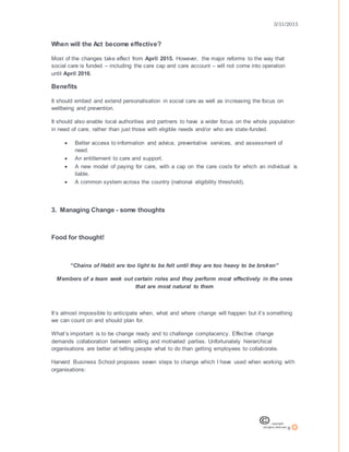 3/31/2015
8
When will the Act become effective?
Most of the changes take effect from April 2015. However, the major reforms to the way that
social care is funded – including the care cap and care account – will not come into operation
until April 2016.
Benefits
It should embed and extend personalisation in social care as well as increasing the focus on
wellbeing and prevention.
It should also enable local authorities and partners to have a wider focus on the whole population
in need of care, rather than just those with eligible needs and/or who are state-funded.
 Better access to information and advice, preventative services, and assessment of
need.
 An entitlement to care and support.
 A new model of paying for care, with a cap on the care costs for which an individual is
liable.
 A common system across the country (national eligibility threshold).
3. Managing Change - some thoughts
Food for thought!
“Chains of Habit are too light to be felt until they are too heavy to be broken”
Members of a team seek out certain roles and they perform most effectively in the ones
that are most natural to them
It’s almost impossible to anticipate when, what and where change will happen but it’s something
we can count on and should plan for.
What’s important is to be change ready and to challenge complacency. Effective change
demands collaboration between willing and motivated parties. Unfortunately hierarchical
organisations are better at telling people what to do than getting employees to collaborate.
Harvard Business School proposes seven steps to change which I have used when working with
organisations:
 