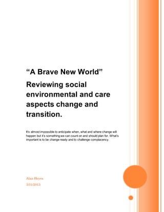 Alan Heyes
3/31/2015
“A Brave New World”
Reviewing social
environmental and care
aspects change and
transition.
It’s almost impossible to anticipate when, what and where change will
happen but it’s something we can count on and should plan for. What’s
important is to be change ready and to challenge complacency.
 