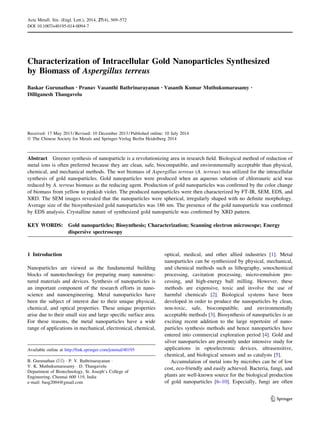 Characterization of Intracellular Gold Nanoparticles Synthesized
by Biomass of Aspergillus terreus
Baskar Gurunathan • Pranav Vasanthi Bathrinarayanan • Vasanth Kumar Muthukumarasamy •
Dilliganesh Thangavelu
Received: 17 May 2013 / Revised: 10 December 2013 / Published online: 10 July 2014
Ó The Chinese Society for Metals and Springer-Verlag Berlin Heidelberg 2014
Abstract Greener synthesis of nanoparticle is a revolutionizing area in research ﬁeld. Biological method of reduction of
metal ions is often preferred because they are clean, safe, biocompatible, and environmentally acceptable than physical,
chemical, and mechanical methods. The wet biomass of Aspergillus terreus (A. terreus) was utilized for the intracellular
synthesis of gold nanoparticles. Gold nanoparticles were produced when an aqueous solution of chloroauric acid was
reduced by A. terreus biomass as the reducing agent. Production of gold nanoparticles was conﬁrmed by the color change
of biomass from yellow to pinkish violet. The produced nanoparticles were then characterized by FT-IR, SEM, EDS, and
XRD. The SEM images revealed that the nanoparticles were spherical, irregularly shaped with no deﬁnite morphology.
Average size of the biosynthesized gold nanoparticles was 186 nm. The presence of the gold nanoparticle was conﬁrmed
by EDS analysis. Crystalline nature of synthesized gold nanoparticle was conﬁrmed by XRD pattern.
KEY WORDS: Gold nanoparticles; Biosynthesis; Characterization; Scanning electron microscope; Energy
dispersive spectroscopy
1 Introduction
Nanoparticles are viewed as the fundamental building
blocks of nanotechnology for preparing many nanostruc-
tured materials and devices. Synthesis of nanoparticles is
an important component of the research efforts in nano-
science and nanoengineering. Metal nanoparticles have
been the subject of interest due to their unique physical,
chemical, and optical properties. These unique properties
arise due to their small size and large speciﬁc surface area.
For these reasons, the metal nanoparticles have a wide
range of applications in mechanical, electronical, chemical,
optical, medical, and other allied industries [1]. Metal
nanoparticles can be synthesized by physical, mechanical,
and chemical methods such as lithography, sonochemical
processing, cavitation processing, micro-emulsion pro-
cessing, and high-energy ball milling. However, these
methods are expensive, toxic and involve the use of
harmful chemicals [2]. Biological systems have been
developed in order to produce the nanoparticles by clean,
non-toxic, safe, biocompatible, and environmentally
acceptable methods [3]. Biosynthesis of nanoparticles is an
exciting recent addition to the large repertoire of nano-
particles synthesis methods and hence nanoparticles have
entered into commercial exploration period [4]. Gold and
silver nanoparticles are presently under intensive study for
applications in optoelectronic devices, ultrasensitive,
chemical, and biological sensors and as catalysts [5].
Accumulation of metal ions by microbes can be of low
cost, eco-friendly and easily achieved. Bacteria, fungi, and
plants are well-known source for the biological production
of gold nanoparticles [6–10]. Especially, fungi are often
Available online at http://link.springer.com/journal/40195
B. Gurunathan (&) Á P. V. Bathrinarayanan Á
V. K. Muthukumarasamy Á D. Thangavelu
Department of Biotechnology, St. Joseph’s College of
Engineering, Chennai 600 119, India
e-mail: basg2004@gmail.com
123
Acta Metall. Sin. (Engl. Lett.), 2014, 27(4), 569–572
DOI 10.1007/s40195-014-0094-7
 