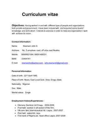 Curriculum vitae
Objectives: Having worked in and with different type of people and organizations
both private and government, I have been imbued with, and acquired some levelof
knowledge and skills which I intends to exercise in order to help any organization I work
with achieve its vision.
Contact Information:
Name: Nnamani John A
Address: No. 5 umuokwa road, off orba road Nsukka
Mobile: 08068821584, 08091489331
BBM: 334641A1
E-mail: nnamani4vr@yahoo.com, john.nnamani0@gmail.com
Personal Information:
Date of birth: 22nd April 1985
Place of birth: Nkanu East Local Govt. Area, Enugu State.
Nationality: Nigerian
Sex: Male.
Marital status: Single
Employment history/Experiences:
 Clemany Gardens Ltd Enugu, 2004-2006
 Post held: worked in all section of the firm.
 Ulti-care lyka pharmaceutical ltd. Lagos, 2007-2007
 Post held: sales/mkt. reps.
 First bank of Nigeria plc head office Lagos, 2007-2008
 