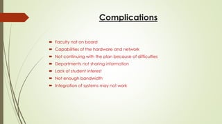 Complications
 Faculty not on board
 Capabilities of the hardware and network
 Not continuing with the plan because of difficulties
 Departments not sharing information
 Lack of student interest
 Not enough bandwidth
 Integration of systems may not work
 