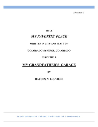 COVER PAGE
TITLE
MY FAVORITE PLACE
WRITTEN IN CITY AND STATE OF
COLORADO SPRINGS, COLORADO
ESSAY TITLE
MY GRANDFATHER’S GARAGE
BY
HAYDEN N. LOUVIERE
S O U T H U N I V E R S I T Y E N G 0 0 9 : P R I N C I P L E S O F C O M P O S I T I O N
 