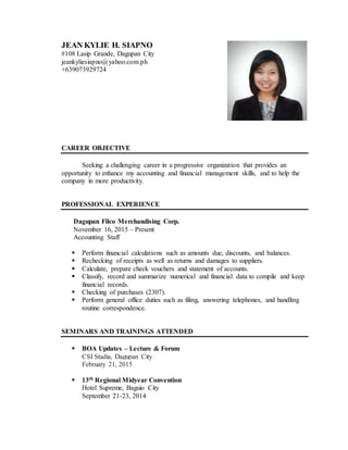 JEAN KYLIE H. SIAPNO
#108 Lasip Grande, Dagupan City
jeankyliesiapno@yahoo.com.ph
+639073929724
CAREER OBJECTIVE
Seeking a challenging career in a progressive organization that provides an
opportunity to enhance my accounting and financial management skills, and to help the
company in more productivity.
PROFESSIONAL EXPERIENCE
Dagupan Filco Merchandising Corp.
November 16, 2015 – Present
Accounting Staff
 Perform financial calculations such as amounts due, discounts, and balances.
 Rechecking of receipts as well as returns and damages to suppliers.
 Calculate, prepare check vouchers and statement of accounts.
 Classify, record and summarize numerical and financial data to compile and keep
financial records.
 Checking of purchases (2307).
 Perform general office duties such as filing, answering telephones, and handling
routine correspondence.
SEMINARS AND TRAININGS ATTENDED
 BOA Updates – Lecture & Forum
CSI Stadia, Dagupan City
February 21, 2015
 13th Regional Midyear Convention
Hotel Supreme, Baguio City
September 21-23, 2014
 