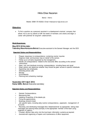 Hilda Elias Nazarian
Beirut – Hamra
Mobile: 00961-70-163533. Email: hildanazarian1@ outlook.com
Objective:
 To find a position as a personal assistant in a development-oriented company that
allows me to use my talents to fulfil the needs of members and clients and begin a
career with potential for long-term advancement.
Work Experience:
May 2012 till the date:
TalentIvy/New Horizons-Beirut:Executive assistant to the General Manager and the CEO
Essential Duties and Responsibilities:
• Prepare responses to correspondence containing routine inquiries
• Organize travel and business trips on behalf of the seniors
• Follow up on all tasks requested by the management.
• Handle all correspondence related to the executive office according to the seniors’
Instructions.
• Open, sort, and distribute incoming correspondence, including faxes and email
• Greet visitors and determine whether they should be given access to specific individuals.
• Appointing new employees.
• Attending phone calls
• Receipt
• Excel Reports
• Planning and scheduling meetings.
September 2011-April 2012:
Kama SARL Beirut:Executive secretary
Essential Duties and Responsibilities:
• General Correspondence.
• Maintaining files.
• Updating & reporting of the details job.
• Fixing the appointments.
• Bookings (ticket & hotel)
• Job specific tasks, including daily routine correspondence, paperwork, management of
accounts
• Receiving and distributing messages from telephone/email as appropriate, taking clear
messages and passing these promptly to the appropriate member of the team using
judgment of urgency.
• Provided efficient data entry into the local team information systems as required.
• Assisted with organizing of repairs and maintenance of office equipment.
 