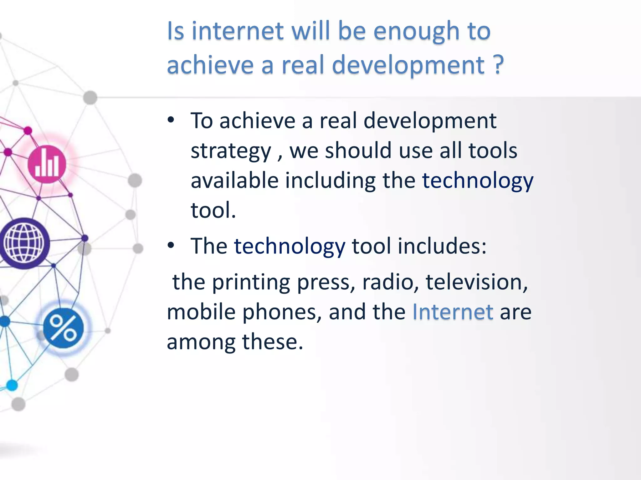 Is internet will be enough to
achieve a real development ?
• To achieve a real development
strategy , we should use all tools
available including the technology
tool.
• The technology tool includes:
the printing press, radio, television,
mobile phones, and the Internet are
among these.
 