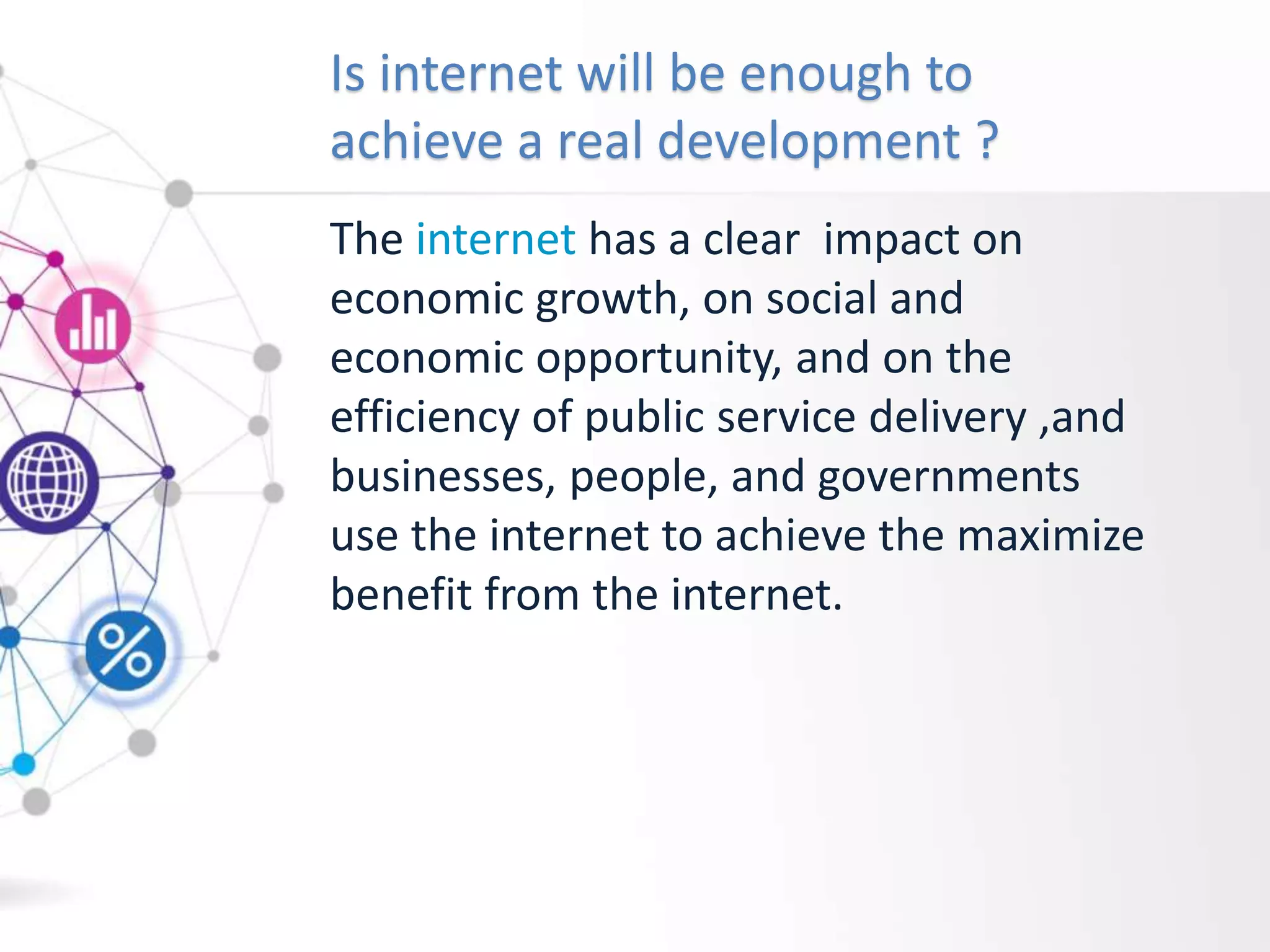 Is internet will be enough to
achieve a real development ?
The internet has a clear impact on
economic growth, on social and
economic opportunity, and on the
efficiency of public service delivery ,and
businesses, people, and governments
use the internet to achieve the maximize
benefit from the internet.
 