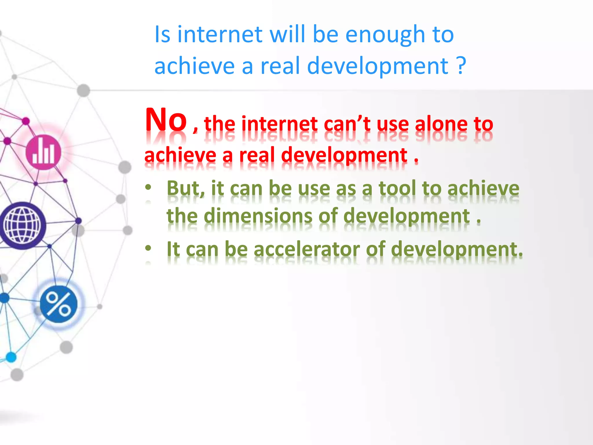 Is internet will be enough to
achieve a real development ?
No, the internet can’t use alone to
achieve a real development .
• But, it can be use as a tool to achieve
the dimensions of development .
• It can be accelerator of development.
 