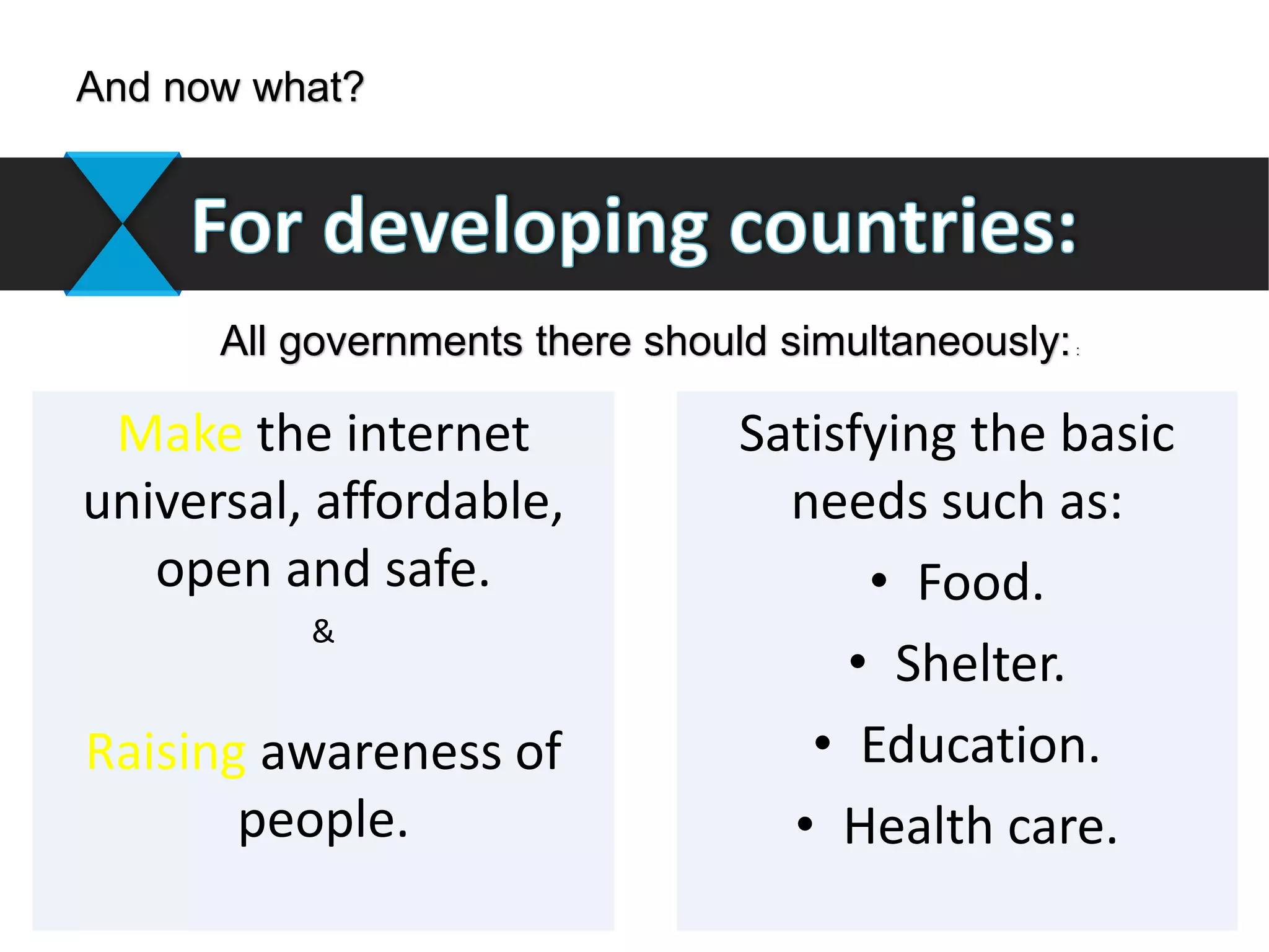 Satisfying the basic
needs such as:
• Food.
• Shelter.
• Education.
• Health care.
Make the internet
universal, affordable,
open and safe.
&
Raising awareness of
people.
And now what?
All governments there should simultaneously::
 
