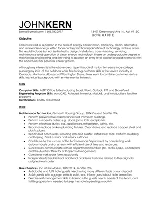 JOHNKERN
jkernal@gmail.com | 608.780.2997 13407 Greenwood Ave N., Apt #113C
Seattle, WA 98133
Objective
I am interested in a position in the area of energy conservation, efficiency, clean, alternative
and renewable energy with a focus on the practical application of technology in these areas.
This would include but not be limited to design, installation, commissioning, servicing,
maintenance and operation of clean energy technology. I have an undergraduate degree in
mechanical engineering and am willing to accept an entry level position or paid internship with
the opportunity for potential career growth.
Although my interest is in the above area, I spent much of my last ten years since college
pursuing my love of the outdoors while fine tuning customer skills in the service industry in
Colorado, Montana, Alaska and Washington State. Now want to combine customer service
skills, technical background with environmental interests.
Skills
Computer Skills: MSFT Office Suites including Excel, Word, Outlook, PPT and SharePoint
Engineering Program Skills: AutoCAD, Autodesk Inventor, MatLAB, and introductions to other
programs
Certifications: OSHA 10 Certified
Work
Maintenance Technician, Plymouth Housing Group, 2014-Present, Seattle, WA
 Perform preventative maintenance in all Plymouth buildings.
 Perform carpentry duties; e.g., doors, jams, lath, and plaster.
 Perform electrical duties; e.g., appliances, refrigerators, wiring, etc.
 Repair or replace broken plumbing fixtures. Clear drains, and replace copper, steel and
plastic pipes.
 Repair and patch walls, including lath and plaster. Install sheet rock. Perform mudding
and taping. Paint exterior and interior surfaces.
 Contribute to the success of the Maintenance Department by completing work
autonomously and as a team with efficient use of time and resources.
 Successfully communicate with all department members (Mt. Techs, Lead, Coordinator
and the Assistant Director of Property Management)
 Complete work order forms accurately
 Independently troubleshoot additional problems that arise related to the originally
assigned work order
Guest Services, Inn at the Market, 2007-2014, Seattle, WA
 Anticipate and fulfill hotel guests needs using many different tools at our disposal
 Assist guests with luggage, vehicle valet, and inform guest about hotel amenities
 Exercise self-management skills to balance the guests needs, needs of the team, and
fulfilling operations needed to keep the hotel operating smoothly
 