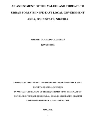 1
AN ASSESSMENT OF THE VALUES AND THREATS TO
URBAN FORESTS IN IFE-EAST LOCAL GOVERNMENT
AREA, OSUN STATE, NIGERIA
ADENIYI OLADAYO OLUSEGUN
GPY/2010/005
AN ORIGINAL ESSAY SUBMITTED TO THE DEPARTMENT OF GEOGRAPHY,
FACULTY OF SOCIAL SCIENCES
IN PARTIAL FULFILLMENT OF THE REQUIREMENT FOR THE AWARD OF
BACHELOR OF SCIENCE DEGREE (B.Sc. HONS) IN GEOGRAPHY, OBAFEMI
AWOLOWO UNIVERSITY ILE-IFE, OSUN STATE
MAY, 2015.
 