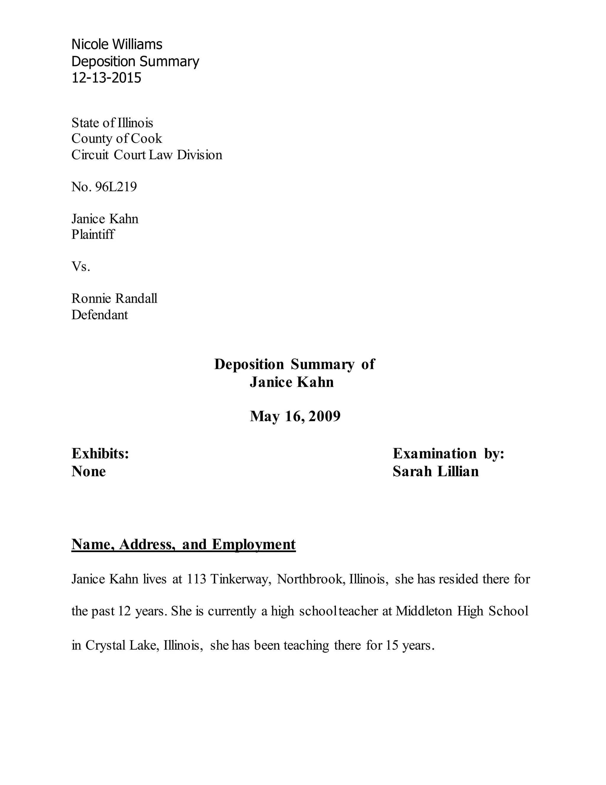 Nicole Williams
Deposition Summary
12-13-2015
State of Illinois
County of Cook
Circuit Court Law Division
No. 96L219
Janice Kahn
Plaintiff
Vs.
Ronnie Randall
Defendant
Deposition Summary of
Janice Kahn
May 16, 2009
Exhibits: Examination by:
None Sarah Lillian
Name, Address, and Employment
Janice Kahn lives at 113 Tinkerway, Northbrook, Illinois, she has resided there for
the past 12 years. She is currently a high schoolteacher at Middleton High School
in Crystal Lake, Illinois, she has been teaching there for 15 years.
 