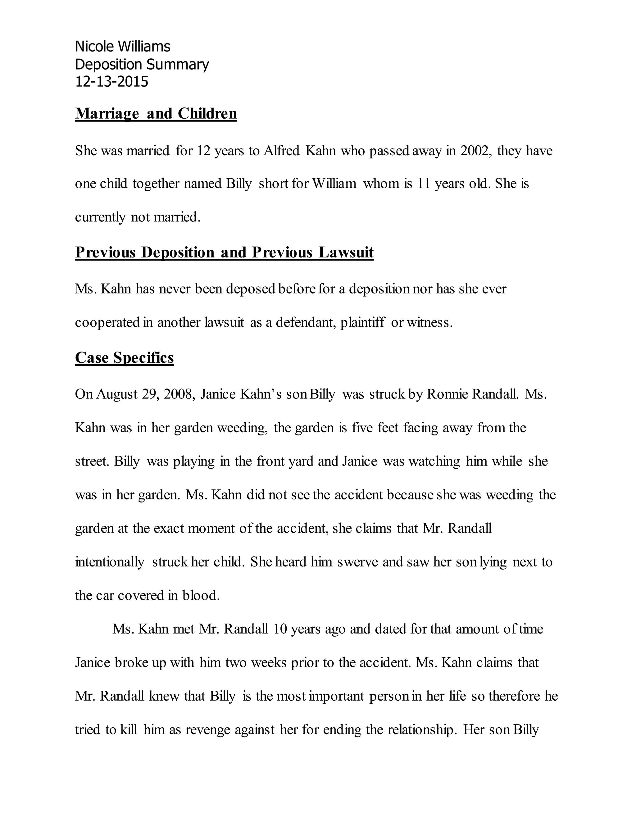Nicole Williams
Deposition Summary
12-13-2015
Marriage and Children
She was married for 12 years to Alfred Kahn who passed away in 2002, they have
one child together named Billy short for William whom is 11 years old. She is
currently not married.
Previous Deposition and Previous Lawsuit
Ms. Kahn has never been deposed beforefor a deposition nor has she ever
cooperated in another lawsuit as a defendant, plaintiff or witness.
Case Specifics
On August 29, 2008, Janice Kahn’s sonBilly was struck by Ronnie Randall. Ms.
Kahn was in her garden weeding, the garden is five feet facing away from the
street. Billy was playing in the front yard and Janice was watching him while she
was in her garden. Ms. Kahn did not see the accident because she was weeding the
garden at the exact moment of the accident, she claims that Mr. Randall
intentionally struck her child. She heard him swerve and saw her sonlying next to
the car covered in blood.
Ms. Kahn met Mr. Randall 10 years ago and dated for that amount of time
Janice broke up with him two weeks prior to the accident. Ms. Kahn claims that
Mr. Randall knew that Billy is the most important personin her life so therefore he
tried to kill him as revenge against her for ending the relationship. Her son Billy
 