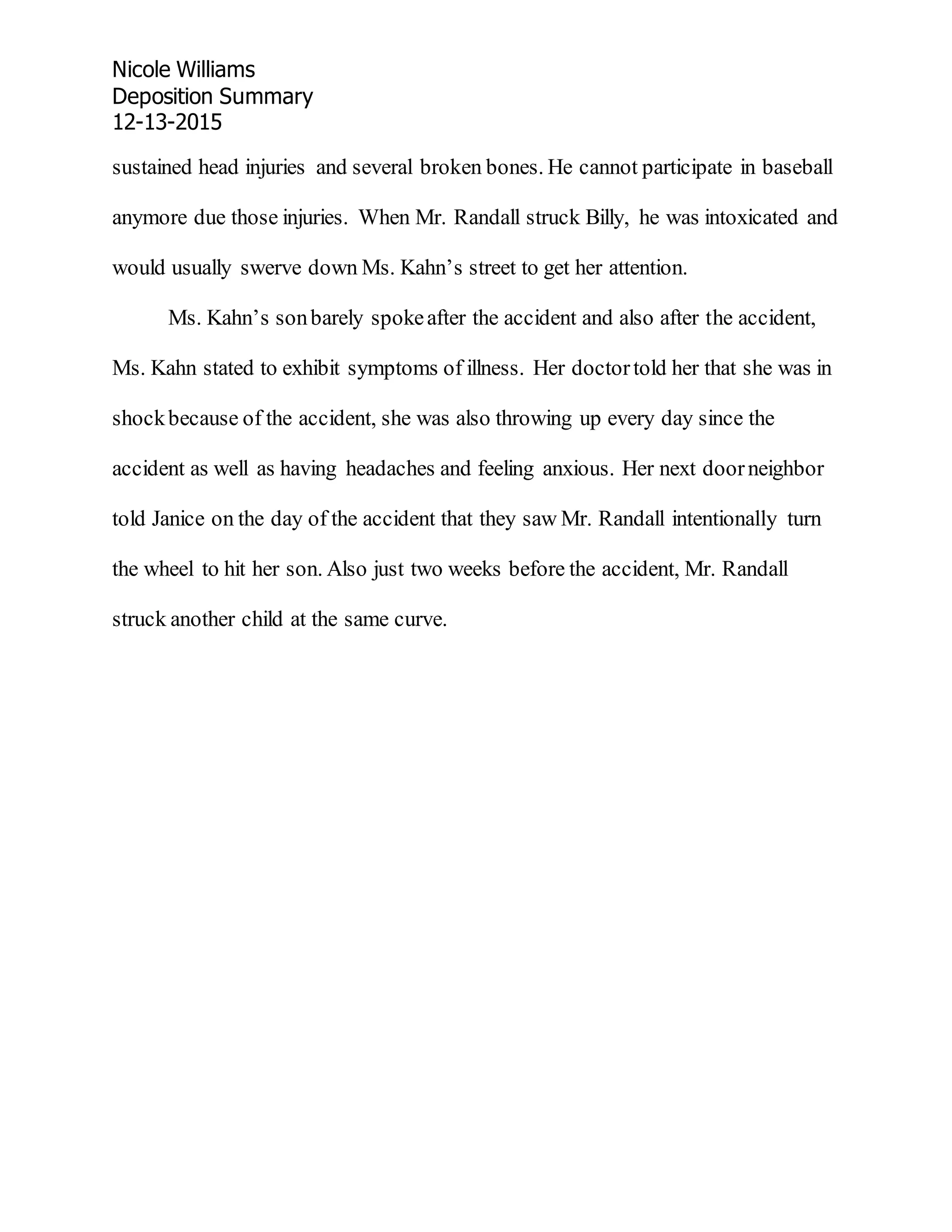 Nicole Williams
Deposition Summary
12-13-2015
sustained head injuries and several broken bones. He cannot participate in baseball
anymore due those injuries. When Mr. Randall struck Billy, he was intoxicated and
would usually swerve down Ms. Kahn’s street to get her attention.
Ms. Kahn’s sonbarely spokeafter the accident and also after the accident,
Ms. Kahn stated to exhibit symptoms of illness. Her doctortold her that she was in
shockbecause of the accident, she was also throwing up every day since the
accident as well as having headaches and feeling anxious. Her next doorneighbor
told Janice on the day of the accident that they saw Mr. Randall intentionally turn
the wheel to hit her son. Also just two weeks before the accident, Mr. Randall
struck another child at the same curve.
 