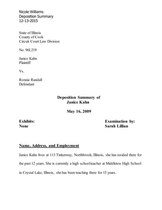 Nicole Williams
Deposition Summary
12-13-2015
State of Illinois
County of Cook
Circuit Court Law Division
No. 96L219
Janice Kahn
Plaintiff
Vs.
Ronnie Randall
Defendant
Deposition Summary of
Janice Kahn
May 16, 2009
Exhibits: Examination by:
None Sarah Lillian
Name, Address, and Employment
Janice Kahn lives at 113 Tinkerway, Northbrook, Illinois, she has resided there for
the past 12 years. She is currently a high schoolteacher at Middleton High School
in Crystal Lake, Illinois, she has been teaching there for 15 years.
 