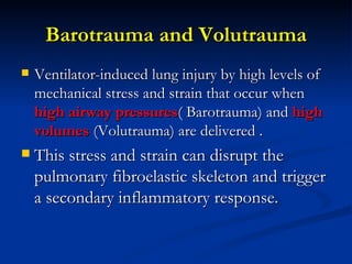 Barotrauma and Volutrauma Ventilator-induced lung injury by high levels of mechanical stress and strain that occur when  high airway pressures ( Barotrauma) and  high volumes  (Volutrauma) are delivered .  This stress and strain can disrupt the pulmonary fibroelastic skeleton and trigger a secondary inflammatory response.  