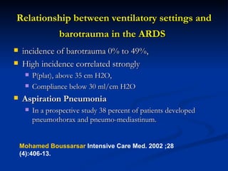 Relationship between ventilatory settings and barotrauma in the ARDS   incidence of barotrauma 0% to 49%,  High incidence correlated strongly  P(plat), above 35 cm H2O,  Compliance below 30 ml/cm H2O  Aspiration Pneumonia In a prospective study 38 percent of patients developed pneumothorax and pneumo-mediastinum.  Mohamed Boussarsar  Intensive Care Med. 2002 ;28 (4):406-13. 