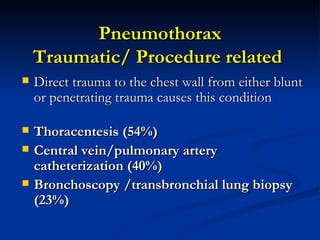 Pneumothorax Traumatic/ Procedure related  Direct trauma to the chest wall from either blunt or penetrating trauma causes this condition Thoracentesis (54%) Central vein/pulmonary artery catheterization (40%) Bronchoscopy /transbronchial lung biopsy (23%)   
