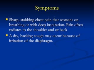 Symptoms Sharp, stabbing chest pain that worsens on breathing or with deep inspiration. Pain often radiates to the shoulder and or back  A dry, hacking cough may occur because of irritation of the diaphragm.  